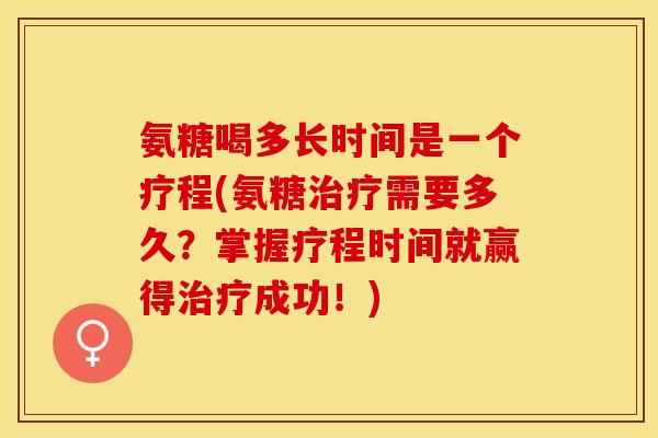 氨糖喝多长时间是一个疗程(氨糖治疗需要多久？掌握疗程时间就赢得治疗成功！)