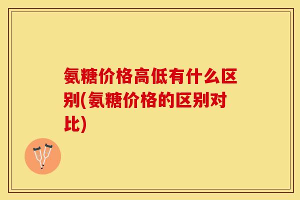 氨糖价格高低有什么区别(氨糖价格的区别对比)