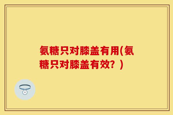 氨糖只对膝盖有用(氨糖只对膝盖有效？)