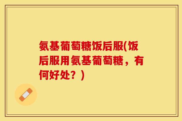 氨基葡萄糖饭后服(饭后服用氨基葡萄糖，有何好处？)