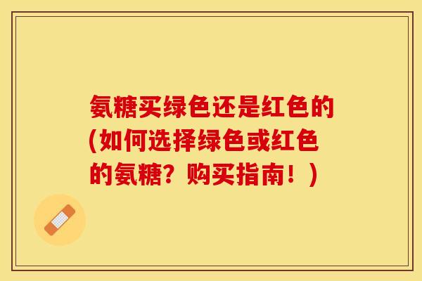 氨糖买绿色还是红色的(如何选择绿色或红色的氨糖？购买指南！)