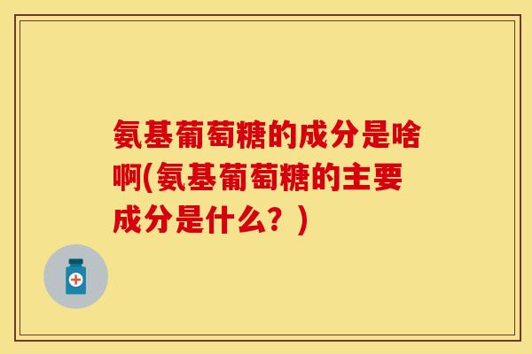 氨基葡萄糖的成分是啥啊(氨基葡萄糖的主要成分是什么？)