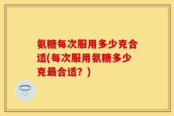 氨糖每次服用多少克合适(每次服用氨糖多少克最合适？)