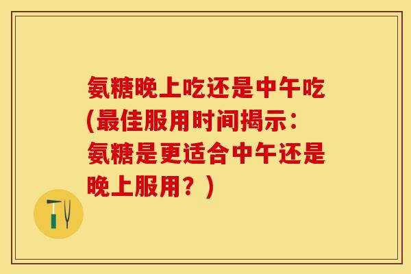 氨糖晚上吃还是中午吃(佳服用时间揭示:氨糖是更适合中午还是晚上服用?) 氨糖晚上吃还是中午吃(佳服用时间揭示:氨糖是更适合中午还是晚上服用?)