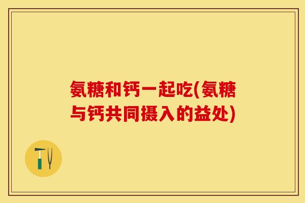 氨糖和钙一起吃(氨糖与钙共同摄入的益处)