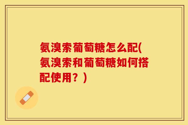 氨溴索葡萄糖怎么配(氨溴索和葡萄糖如何搭配使用?) 氨溴索葡萄糖怎么配(氨溴索和葡萄糖如何搭配使用?)