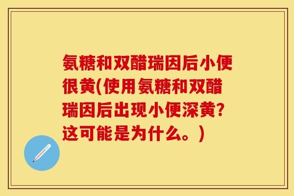 氨糖和双醋瑞因后小便很黄(使用氨糖和双醋瑞因后出现小便深黄？这可能是为什么。)