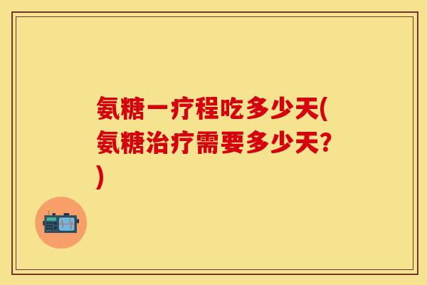 氨糖一疗程吃多少天(氨糖治疗需要多少天？)