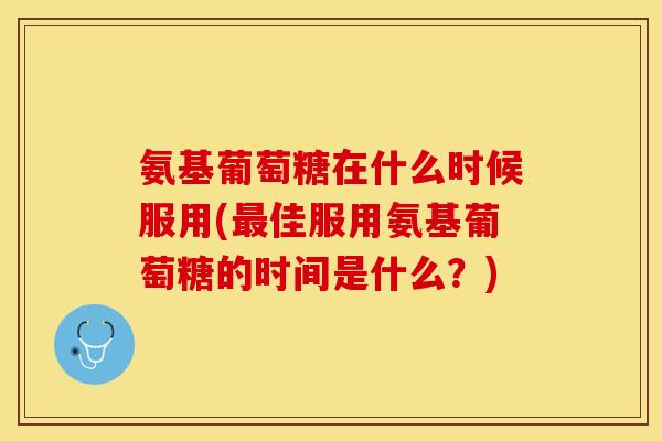 氨基葡萄糖在什么时候服用(佳服用氨基葡萄糖的时间是什么？)