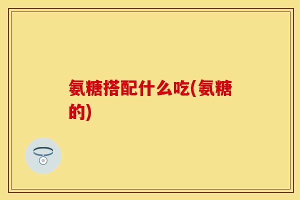 氨糖搭配什么吃(氨糖的)