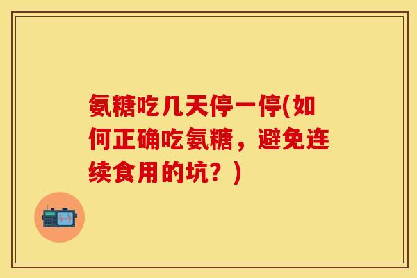 氨糖吃几天停一停(如何正确吃氨糖，避免连续食用的坑？)