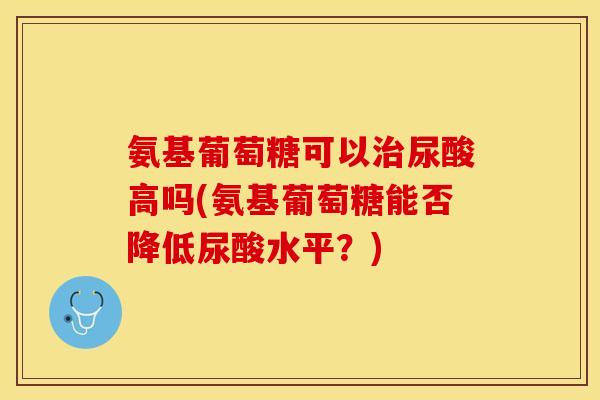 氨基葡萄糖可以治尿酸高吗(氨基葡萄糖能否降低尿酸水平？)
