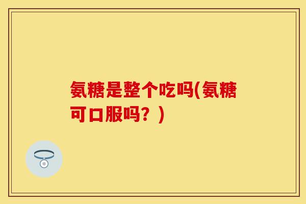 氨糖是整个吃吗(氨糖可口服吗？)