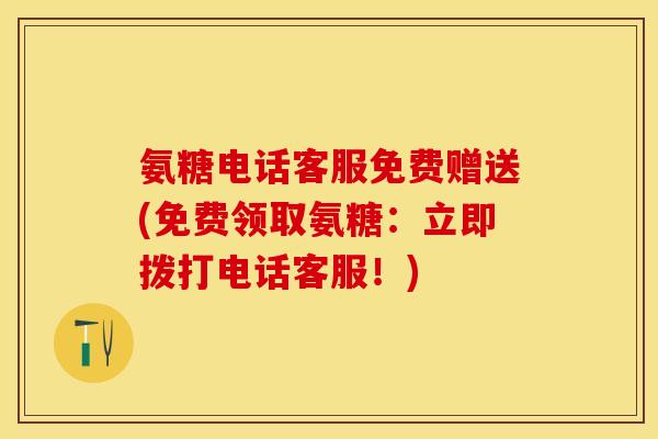 氨糖电话客服免费赠送(免费领取氨糖：立即拨打电话客服！)
