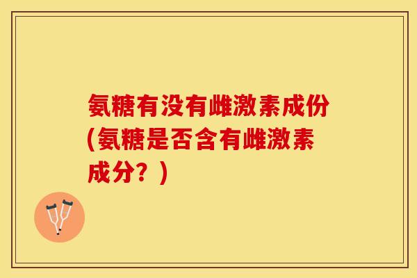 氨糖有没有雌激素成份(氨糖是否含有雌激素成分？)