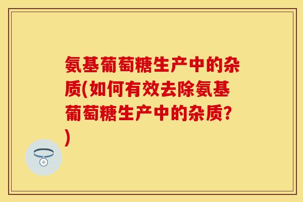 氨基葡萄糖生产中的杂质(如何有效去除氨基葡萄糖生产中的杂质？)