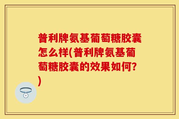 普利牌氨基葡萄糖胶囊怎么样(普利牌氨基葡萄糖胶囊的效果如何？)