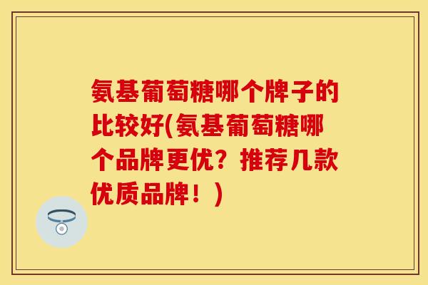 氨基葡萄糖哪个牌子的比较好(氨基葡萄糖哪个品牌更优？推荐几款优质品牌！)