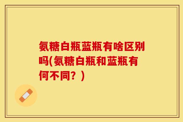 氨糖白瓶蓝瓶有啥区别吗(氨糖白瓶和蓝瓶有何不同？)