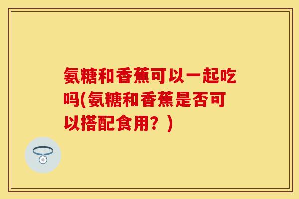 氨糖和香蕉可以一起吃吗(氨糖和香蕉是否可以搭配食用？)