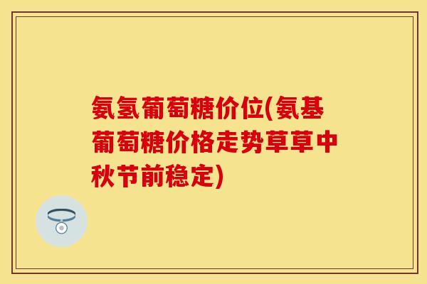 氨氢葡萄糖价位(氨基葡萄糖价格走势草草中秋节前稳定)