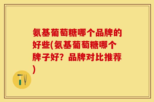 氨基葡萄糖哪个品牌的好些(氨基葡萄糖哪个牌子好?品牌对比推荐) 氨基葡萄糖哪个品牌的好些(氨基葡萄糖哪个牌子好?品牌对比推荐)