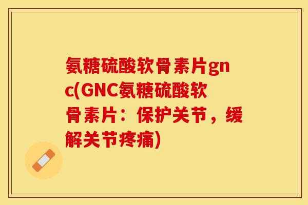 氨糖硫酸软骨素片gnc(GNC氨糖硫酸软骨素片：保护关节，缓解关节疼痛)