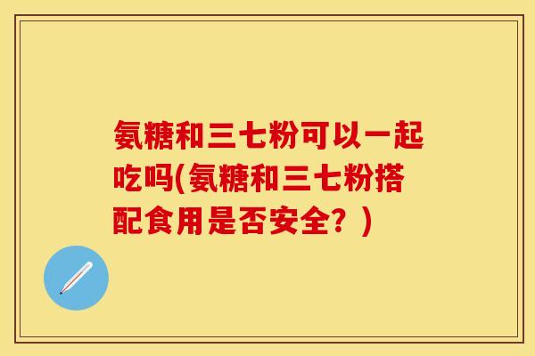 氨糖和三七粉可以一起吃吗(氨糖和三七粉搭配食用是否安全？)