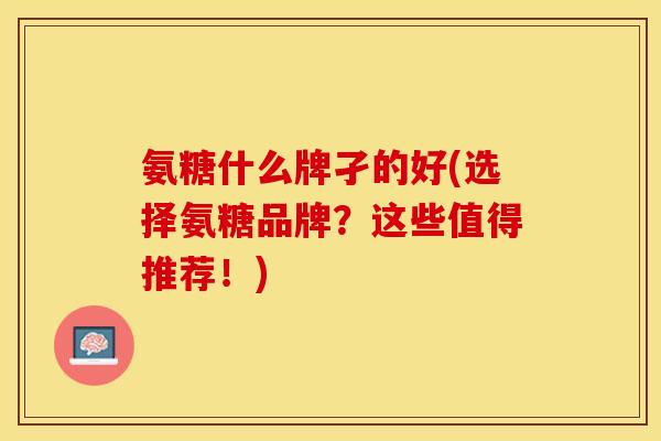 氨糖什么牌孑的好(选择氨糖品牌？这些值得推荐！)