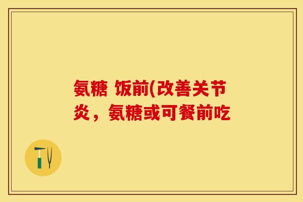 氨糖 饭前(改善关节炎，氨糖或可餐前吃