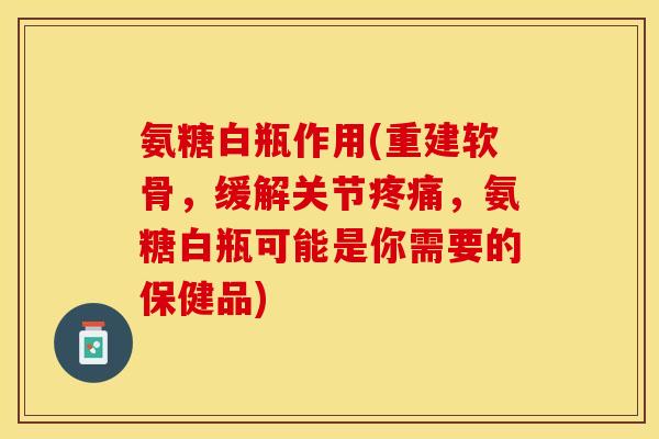 氨糖白瓶作用(重建软骨，缓解关节疼痛，氨糖白瓶可能是你需要的保健品)