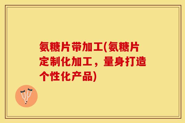氨糖片带加工(氨糖片定制化加工，量身打造个性化产品)