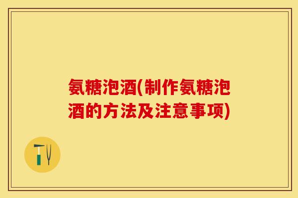 氨糖泡酒(制作氨糖泡酒的方法及注意事项) 氨糖泡酒(制作氨糖泡酒的方法及注意事项)