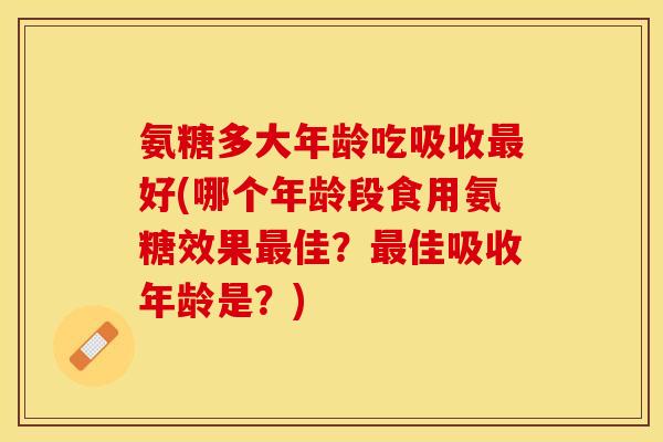 氨糖多大年龄吃吸收最好(哪个年龄段食用氨糖效果最佳？最佳吸收年龄是？)
