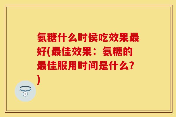 氨糖什么时侯吃效果最好(最佳效果：氨糖的最佳服用时间是什么？)