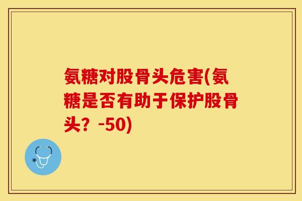 氨糖对股骨头危害(氨糖是否有助于保护股骨头？-50)