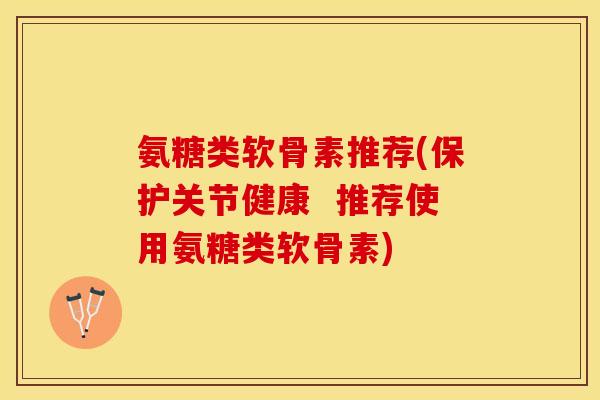 氨糖类软骨素推荐(保护关节健康  推荐使用氨糖类软骨素)