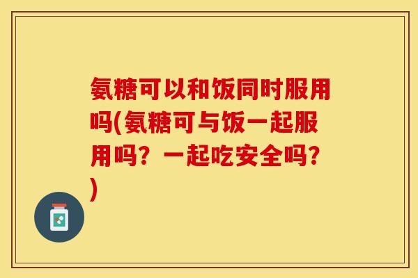 氨糖可以和饭同时服用吗(氨糖可与饭一起服用吗？一起吃安全吗？)