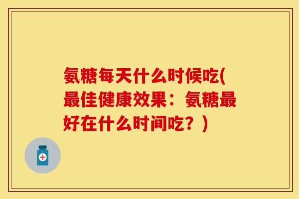 氨糖每天什么时候吃(佳健康效果：氨糖好在什么时间吃？)