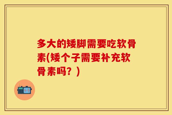 多大的矮脚需要吃软骨素(矮个子需要补充软骨素吗？)