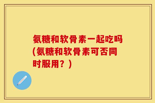 氨糖和软骨素一起吃吗(氨糖和软骨素可否同时服用？)