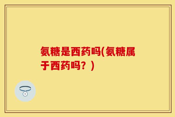 氨糖是西药吗(氨糖属于西药吗？)