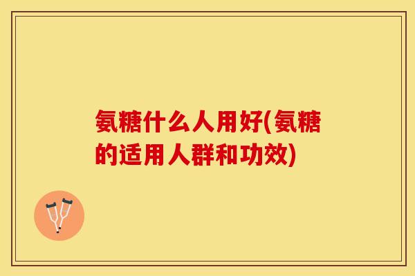 氨糖什么人用好(氨糖的适用人群和功效)