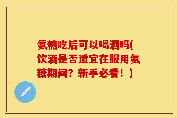 氨糖吃后可以喝酒吗(饮酒是否适宜在服用氨糖期间?新手必看!) 氨糖吃后可以喝酒吗(饮酒是否适宜在服用氨糖期间?新手必看!)
