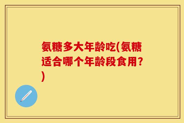 氨糖多大年龄吃(氨糖适合哪个年龄段食用?) 氨糖多大年龄吃(氨糖适合哪个年龄段食用?)