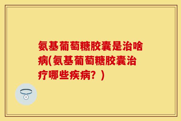 氨基葡萄糖胶囊是治啥病(氨基葡萄糖胶囊治疗哪些疾病？)