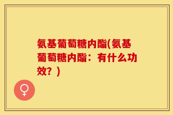 氨基葡萄糖内酯(氨基葡萄糖内酯：有什么功效？)
