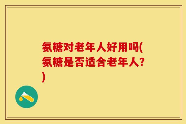 氨糖对老年人好用吗(氨糖是否适合老年人？)