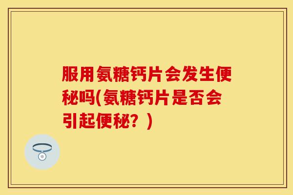 服用氨糖钙片会发生便秘吗(氨糖钙片是否会引起便秘？)