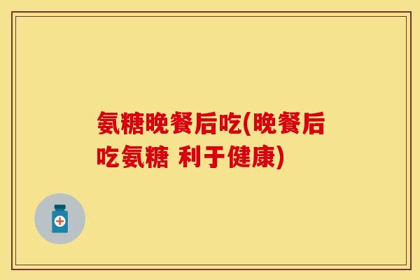 氨糖晚餐后吃(晚餐后吃氨糖 利于健康) 氨糖晚餐后吃(晚餐后吃氨糖 利于健康)